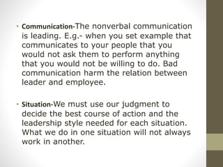 • Communication-The nonverbal communication
is leading. E.g.- when you set example that
communicates to your people that you
would not ask them to perform anything
that you would not be willing to do. Bad
communication harm the relation between
leader and employee.
• Situation-We must use our judgment to
decide the best course of action and the
leadership style needed for each situation.
What we do in one situation will not always
work in another.
 
