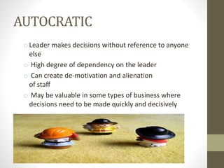 AUTOCRATIC
o Leader makes decisions without reference to anyone
else
o High degree of dependency on the leader
o Can create de-motivation and alienation
of staff
o May be valuable in some types of business where
decisions need to be made quickly and decisively
 