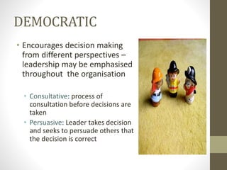 DEMOCRATIC
• Encourages decision making
from different perspectives –
leadership may be emphasised
throughout the organisation
• Consultative: process of
consultation before decisions are
taken
• Persuasive: Leader takes decision
and seeks to persuade others that
the decision is correct
 