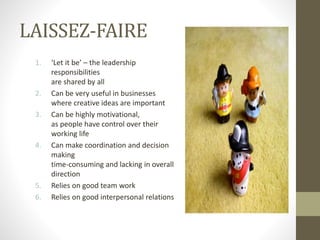 LAISSEZ-FAIRE
1. ‘Let it be’ – the leadership
responsibilities
are shared by all
2. Can be very useful in businesses
where creative ideas are important
3. Can be highly motivational,
as people have control over their
working life
4. Can make coordination and decision
making
time-consuming and lacking in overall
direction
5. Relies on good team work
6. Relies on good interpersonal relations
 