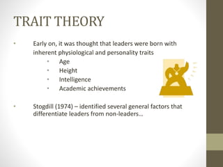 TRAIT THEORY
• Early on, it was thought that leaders were born with
inherent physiological and personality traits
• Age
• Height
• Intelligence
• Academic achievements
• Stogdill (1974) – identified several general factors that
differentiate leaders from non-leaders…
 