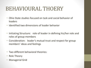 BEHAVIOURAL THOERY
• Ohio State studies focused on task and social behavior of
leaders
• Identified two dimensions of leader behavior
• Initiating Structure: role of leader in defining his/her role and
roles of group members
• Consideration: leader’s mutual trust and respect for group
members’ ideas and feelings
• Two different behavioral theories:
• Role Theory
• Managerial Grid
 