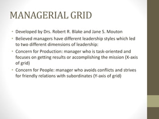 MANAGERIAL GRID
• Developed by Drs. Robert R. Blake and Jane S. Mouton
• Believed managers have different leadership styles which led
to two different dimensions of leadership:
• Concern for Production: manager who is task-oriented and
focuses on getting results or accomplishing the mission (X-axis
of grid)
• Concern for People: manager who avoids conflicts and strives
for friendly relations with subordinates (Y-axis of grid)
 