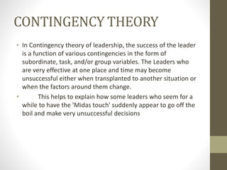 CONTINGENCY THEORY
• In Contingency theory of leadership, the success of the leader
is a function of various contingencies in the form of
subordinate, task, and/or group variables. The Leaders who
are very effective at one place and time may become
unsuccessful either when transplanted to another situation or
when the factors around them change.
• This helps to explain how some leaders who seem for a
while to have the 'Midas touch' suddenly appear to go off the
boil and make very unsuccessful decisions
 
