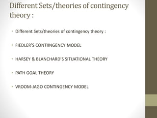 Different Sets/theories of contingency
theory :
• Different Sets/theories of contingency theory :
• FIEDLER’S CONTIINGENCY MODEL
• HARSEY & BLANCHARD’S SITUATIONAL THEORY
• PATH GOAL THEORY
• VROOM-JAGO CONTINGENCY MODEL
 