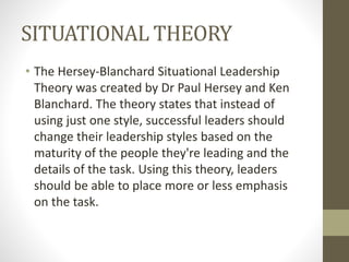 SITUATIONAL THEORY
• The Hersey-Blanchard Situational Leadership
Theory was created by Dr Paul Hersey and Ken
Blanchard. The theory states that instead of
using just one style, successful leaders should
change their leadership styles based on the
maturity of the people they're leading and the
details of the task. Using this theory, leaders
should be able to place more or less emphasis
on the task.
 