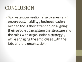 CONCLUSION
• To create organisation effectiveness and
ensure sustainability , business leaders
need to focus their attention on aligning
their people , the system the structure and
the roles with organisation’s strategy ,
while engaging the employees with the
jobs and the organisation
 