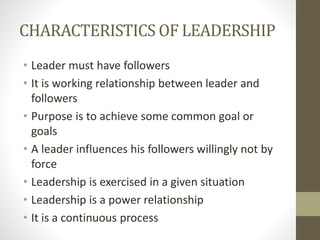 CHARACTERISTICS OF LEADERSHIP
• Leader must have followers
• It is working relationship between leader and
followers
• Purpose is to achieve some common goal or
goals
• A leader influences his followers willingly not by
force
• Leadership is exercised in a given situation
• Leadership is a power relationship
• It is a continuous process
 