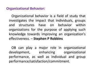 Organizational Behavior:
Organizational behavior is a field of study that
investigates the impact that individuals, groups
and structures have on behavior within
organizations for the purpose of applying such
knowledge towards improving an organization's
effectiveness. – Stephen P Robbins
OB can play a major role in organizational
development, enhancing organizational
performance, as well as individual and group
performance/satisfaction/commitment.
 