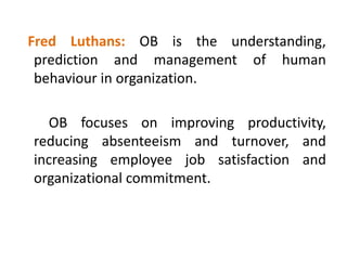 Fred Luthans: OB is the understanding,
prediction and management of human
behaviour in organization.
OB focuses on improving productivity,
reducing absenteeism and turnover, and
increasing employee job satisfaction and
organizational commitment.
 