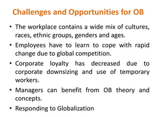 Challenges and Opportunities for OB
• The workplace contains a wide mix of cultures,
races, ethnic groups, genders and ages.
• Employees have to learn to cope with rapid
change due to global competition.
• Corporate loyalty has decreased due to
corporate downsizing and use of temporary
workers.
• Managers can benefit from OB theory and
concepts.
• Responding to Globalization
 