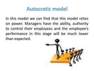 Autocratic model
In this model we can find that this model relies
on power. Managers have the ability, authority
to control their employees and the employee’s
performance in this stage will be much lower
than expected.
 