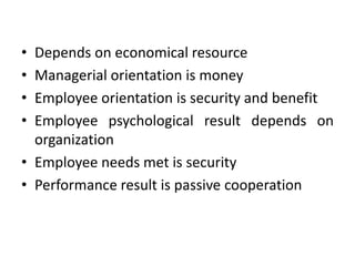 • Depends on economical resource
• Managerial orientation is money
• Employee orientation is security and benefit
• Employee psychological result depends on
organization
• Employee needs met is security
• Performance result is passive cooperation
 