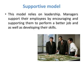 Supportive model
• This model relies on leadership. Managers
support their employees by encouraging and
supporting them to perform a better job and
as well as developing their skills.
 