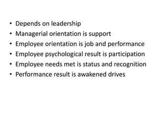 • Depends on leadership
• Managerial orientation is support
• Employee orientation is job and performance
• Employee psychological result is participation
• Employee needs met is status and recognition
• Performance result is awakened drives
 