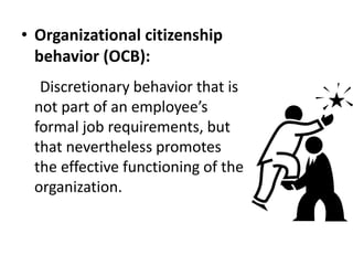 • Organizational citizenship
behavior (OCB):
Discretionary behavior that is
not part of an employee’s
formal job requirements, but
that nevertheless promotes
the effective functioning of the
organization.
 