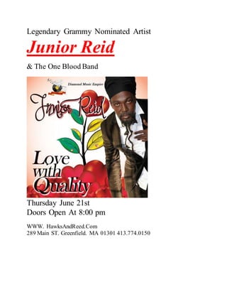 Legendary Grammy Nominated Artist
Junior Reid
& The One Blood Band
Thursday June 21st
Doors Open At 8:00 pm
WWW. HawksAndReed.Com
289 Main ST. Greenfield. MA 01301 413.774.0150
 