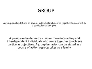 GROUP
A group can be defined as several individuals who come together to accomplish
a particular task or goal.
A group can be defined as two or more interacting and
interdependent individuals who come together to achieve
particular objectives. A group behavior can be stated as a
course of action a group takes as a family.
 