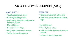 MASCULINITY VS FEMINITY (MAS)
MASCULINITY
• Tough, aggressive, cruel
• Girls cry and boys fight
• Man being a subject and ...