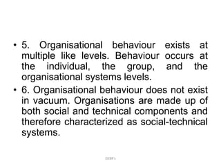 • 5. Organisational behaviour exists at
multiple like levels. Behaviour occurs at
the individual, the group, and the
organisational systems levels.
• 6. Organisational behaviour does not exist
in vacuum. Organisations are made up of
both social and technical components and
therefore characterized as social-technical
systems.
DEBR's
 