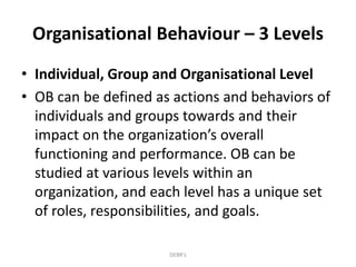 Organisational Behaviour – 3 Levels
• Individual, Group and Organisational Level
• OB can be defined as actions and behaviors of
individuals and groups towards and their
impact on the organization’s overall
functioning and performance. OB can be
studied at various levels within an
organization, and each level has a unique set
of roles, responsibilities, and goals.
DEBR's
 