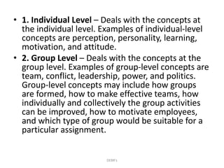 • 1. Individual Level – Deals with the concepts at
the individual level. Examples of individual-level
concepts are perception, personality, learning,
motivation, and attitude.
• 2. Group Level – Deals with the concepts at the
group level. Examples of group-level concepts are
team, conflict, leadership, power, and politics.
Group-level concepts may include how groups
are formed, how to make effective teams, how
individually and collectively the group activities
can be improved, how to motivate employees,
and which type of group would be suitable for a
particular assignment.
DEBR's
 