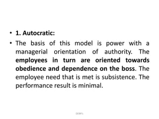 • 1. Autocratic:
• The basis of this model is power with a
managerial orientation of authority. The
employees in turn are oriented towards
obedience and dependence on the boss. The
employee need that is met is subsistence. The
performance result is minimal.
DEBR's
 