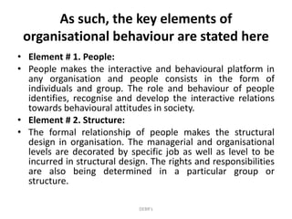 As such, the key elements of
organisational behaviour are stated here
• Element # 1. People:
• People makes the interactive and behavioural platform in
any organisation and people consists in the form of
individuals and group. The role and behaviour of people
identifies, recognise and develop the interactive relations
towards behavioural attitudes in society.
• Element # 2. Structure:
• The formal relationship of people makes the structural
design in organisation. The managerial and organisational
levels are decorated by specific job as well as level to be
incurred in structural design. The rights and responsibilities
are also being determined in a particular group or
structure.
DEBR's
 