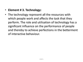 • Element # 3. Technology:
• The technology represent all the resources with
which people work and affects the task that they
perform. The role and utilisation of technology has a
significant influence on the performance of people
and thereby to achieve perfections in the betterment
of interactive behaviour.
DEBR's
 