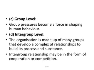 • (c) Group Level:
• Group pressures become a force in shaping
human behaviour.
• (d) Intergroup Level:
• The organisation is made up of many groups
that develop a complex of relationships to
build its process and substance.
• Intergroup relationship may be in the form of
cooperation or competition.
DEBR's
 