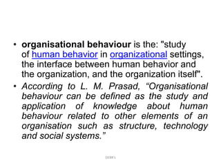 • organisational behaviour is the: "study
of human behavior in organizational settings,
the interface between human behavior and
the organization, and the organization itself".
• According to L. M. Prasad, “Organisational
behaviour can be defined as the study and
application of knowledge about human
behaviour related to other elements of an
organisation such as structure, technology
and social systems.”
DEBR's
 