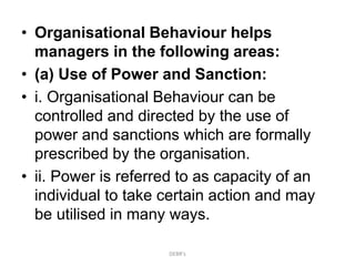 • Organisational Behaviour helps
managers in the following areas:
• (a) Use of Power and Sanction:
• i. Organisational Behaviour can be
controlled and directed by the use of
power and sanctions which are formally
prescribed by the organisation.
• ii. Power is referred to as capacity of an
individual to take certain action and may
be utilised in many ways.
DEBR's
 
