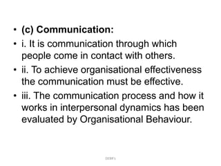 • (c) Communication:
• i. It is communication through which
people come in contact with others.
• ii. To achieve organisational effectiveness
the communication must be effective.
• iii. The communication process and how it
works in interpersonal dynamics has been
evaluated by Organisational Behaviour.
DEBR's
 