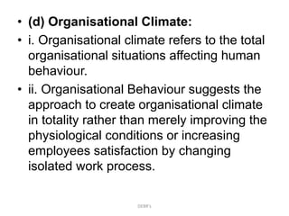• (d) Organisational Climate:
• i. Organisational climate refers to the total
organisational situations affecting human
behaviour.
• ii. Organisational Behaviour suggests the
approach to create organisational climate
in totality rather than merely improving the
physiological conditions or increasing
employees satisfaction by changing
isolated work process.
DEBR's
 