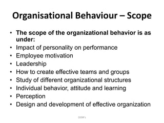 Organisational Behaviour – Scope
• The scope of the organizational behavior is as
under:
• Impact of personality on performance
• Employee motivation
• Leadership
• How to create effective teams and groups
• Study of different organizational structures
• Individual behavior, attitude and learning
• Perception
• Design and development of effective organization
DEBR's
 