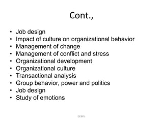 Cont.,
• Job design
• Impact of culture on organizational behavior
• Management of change
• Management of conflict and stress
• Organizational development
• Organizational culture
• Transactional analysis
• Group behavior, power and politics
• Job design
• Study of emotions
DEBR's
 