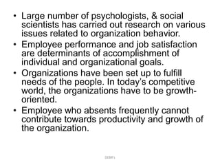 • Large number of psychologists, & social
scientists has carried out research on various
issues related to organization behavior.
• Employee performance and job satisfaction
are determinants of accomplishment of
individual and organizational goals.
• Organizations have been set up to fulfill
needs of the people. In today’s competitive
world, the organizations have to be growth-
oriented.
• Employee who absents frequently cannot
contribute towards productivity and growth of
the organization.
DEBR's
 