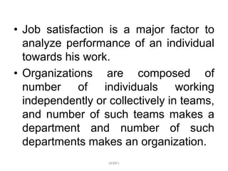 • Job satisfaction is a major factor to
analyze performance of an individual
towards his work.
• Organizations are composed of
number of individuals working
independently or collectively in teams,
and number of such teams makes a
department and number of such
departments makes an organization.
DEBR's
 