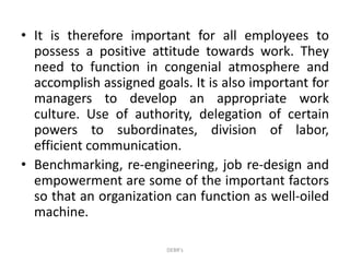 • It is therefore important for all employees to
possess a positive attitude towards work. They
need to function in congenial atmosphere and
accomplish assigned goals. It is also important for
managers to develop an appropriate work
culture. Use of authority, delegation of certain
powers to subordinates, division of labor,
efficient communication.
• Benchmarking, re-engineering, job re-design and
empowerment are some of the important factors
so that an organization can function as well-oiled
machine.
DEBR's
 