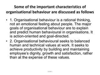 Some of the important characteristics of
organisational behaviour are discussed as follows
• 1. Organisational behaviour is a rational thinking,
not an emotional feeling about people. The major
goals of organisational behaviour are to explain
and predict human behavioural in organisations. It
is action-oriented and goal-directed.
• 2. Organisational behavioural seeks to balanced
human and technical values at work. It seeks to
achieve productivity by building and maintaining
employee’s dignity, growth and satisfaction, rather
than at the expense of these values.
DEBR's
 