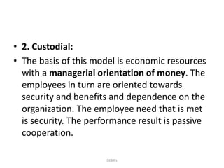 • 2. Custodial:
• The basis of this model is economic resources
with a managerial orientation of money. The
employees in turn are oriented towards
security and benefits and dependence on the
organization. The employee need that is met
is security. The performance result is passive
cooperation.
DEBR's
 
