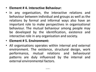 • Element # 4. Interactive Behaviour:
• In any organisation, the interactive relations and
behaviour between individual and groups as well as the
relations by formal and informal ways also have an
important role to make perspectives in organisational
behaviour. The mutual behaviour among people may
be developed by the identification, existence and
interactive role in any organisation and society.
• Element # 5. Environment:
• All organisations operates within internal and external
environment. The existence, structural design, work
performance, mutual relations and behavioural
patterns are duly influenced by the internal and
external environmental factors.
DEBR's
 