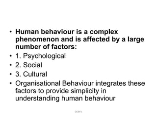 • Human behaviour is a complex
phenomenon and is affected by a large
number of factors:
• 1. Psychological
• 2. Social
• 3. Cultural
• Organisational Behaviour integrates these
factors to provide simplicity in
understanding human behaviour
DEBR's
 
