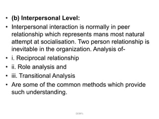 • (b) Interpersonal Level:
• Interpersonal interaction is normally in peer
relationship which represents mans most natural
attempt at socialisation. Two person relationship is
inevitable in the organization. Analysis of-
• i. Reciprocal relationship
• ii. Role analysis and
• iii. Transitional Analysis
• Are some of the common methods which provide
such understanding.
DEBR's
 