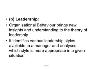 • (b) Leadership:
• Organisational Behaviour brings new
insights and understanding to the theory of
leadership.
• It identifies various leadership styles
available to a manager and analyses
which style is more appropriate in a given
situation.
DEBR's
 