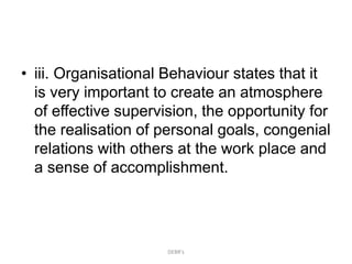 • iii. Organisational Behaviour states that it
is very important to create an atmosphere
of effective supervision, the opportunity for
the realisation of personal goals, congenial
relations with others at the work place and
a sense of accomplishment.
DEBR's
 