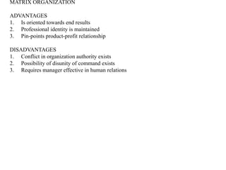 MATRIX ORGANIZATION
ADVANTAGES
1. Is oriented towards end results
2. Professional identity is maintained
3. Pin-points product-profit relationship
DISADVANTAGES
1. Conflict in organization authority exists
2. Possibility of disunity of command exists
3. Requires manager effective in human relations
 