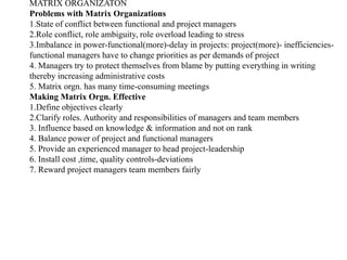 MATRIX ORGANIZATON
Problems with Matrix Organizations
1.State of conflict between functional and project managers
2.Role conflict, role ambiguity, role overload leading to stress
3.Imbalance in power-functional(more)-delay in projects: project(more)- inefficiencies-
functional managers have to change priorities as per demands of project
4. Managers try to protect themselves from blame by putting everything in writing
thereby increasing administrative costs
5. Matrix orgn. has many time-consuming meetings
Making Matrix Orgn. Effective
1.Define objectives clearly
2.Clarify roles. Authority and responsibilities of managers and team members
3. Influence based on knowledge & information and not on rank
4. Balance power of project and functional managers
5. Provide an experienced manager to head project-leadership
6. Install cost ,time, quality controls-deviations
7. Reward project managers team members fairly
 