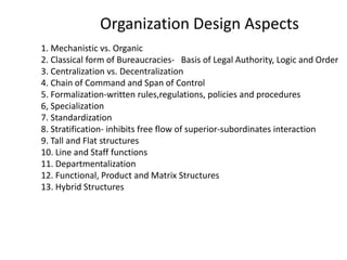 Organization Design Aspects
1. Mechanistic vs. Organic
2. Classical form of Bureaucracies- Basis of Legal Authority, Logic and Order
3. Centralization vs. Decentralization
4. Chain of Command and Span of Control
5. Formalization-written rules,regulations, policies and procedures
6, Specialization
7. Standardization
8. Stratification- inhibits free flow of superior-subordinates interaction
9. Tall and Flat structures
10. Line and Staff functions
11. Departmentalization
12. Functional, Product and Matrix Structures
13. Hybrid Structures
 