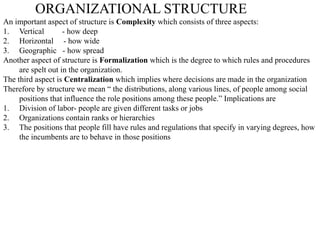 ORGANIZATIONAL STRUCTURE
An important aspect of structure is Complexity which consists of three aspects:
1. Vertical - how deep
2. Horizontal - how wide
3. Geographic - how spread
Another aspect of structure is Formalization which is the degree to which rules and procedures
are spelt out in the organization.
The third aspect is Centralization which implies where decisions are made in the organization
Therefore by structure we mean “ the distributions, along various lines, of people among social
positions that influence the role positions among these people.” Implications are
1. Division of labor- people are given different tasks or jobs
2. Organizations contain ranks or hierarchies
3. The positions that people fill have rules and regulations that specify in varying degrees, how
the incumbents are to behave in those positions
 